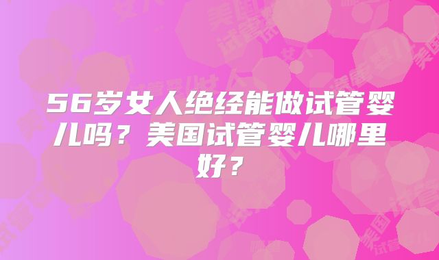 56岁女人绝经能做试管婴儿吗?美国试管婴儿哪里好?