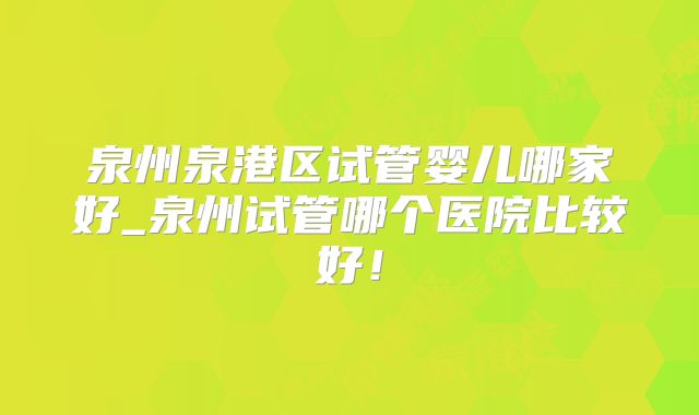 泉州泉港区试管婴儿哪家好_泉州试管哪个医院比较好！