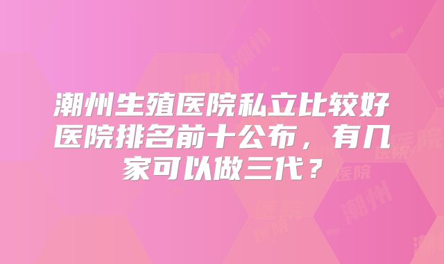 潮州生殖医院私立比较好医院排名前十公布，有几家可以做三代？
