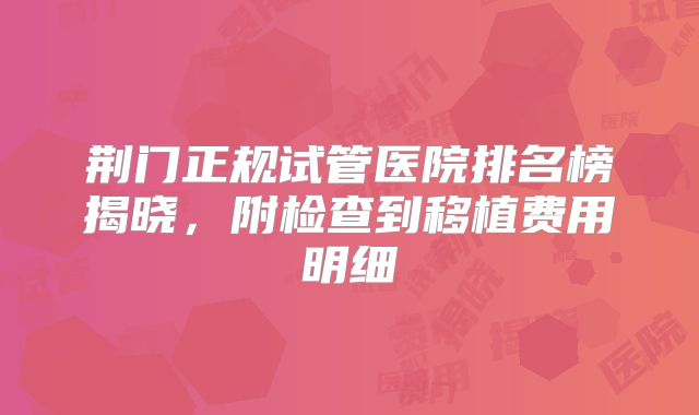 荆门正规试管医院排名榜揭晓,附检查到移植费用明细