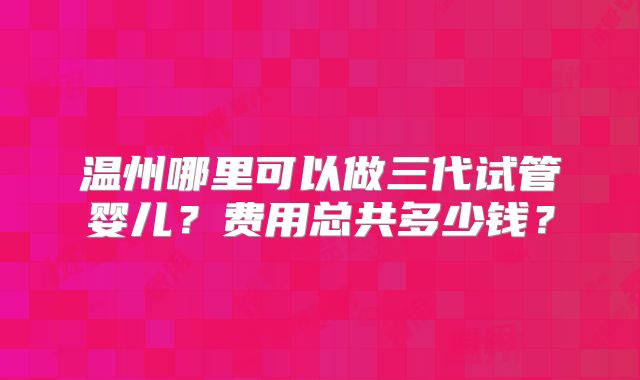 温州哪里可以做三代试管婴儿?费用总共多少钱?