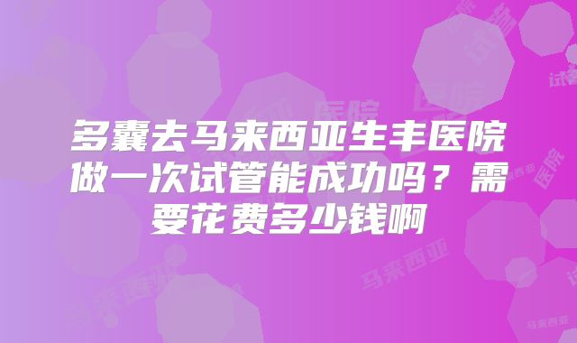 多囊去马来西亚生丰医院做一次试管能成功吗?需要花费多少钱啊