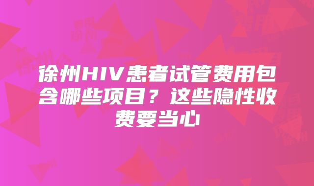 徐州HIV患者试管费用包含哪些项目?这些隐性收费要当心