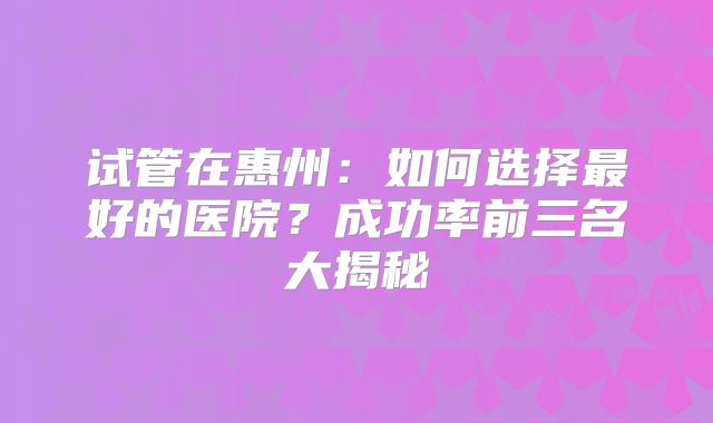 试管在惠州:如何选择最好的医院?成功率前三名大揭秘