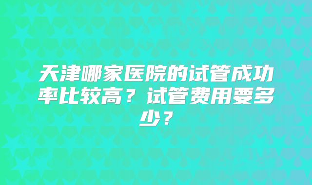 天津哪家医院的试管成功率比较高?试管费用要多少?
