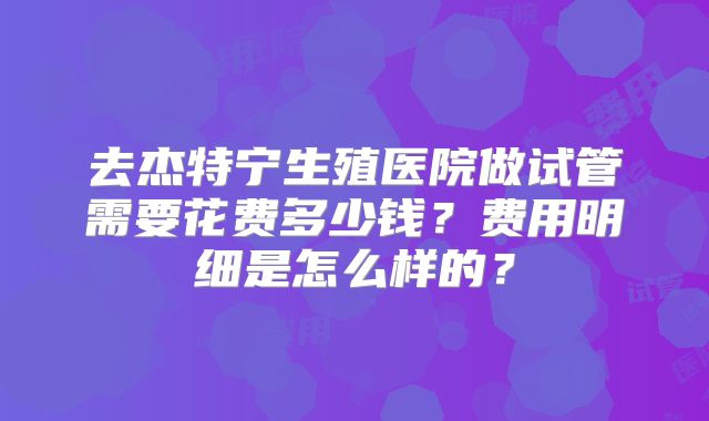 去杰特宁生殖医院做试管需要花费多少钱?费用明细是怎么样的?