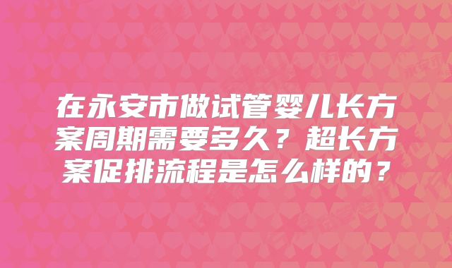 在永安市做试管婴儿长方案周期需要多久？超长方案促排流程是怎么样的？
