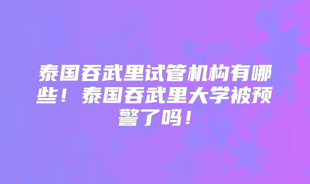 泰国吞武里试管机构有哪些!泰国吞武里大学被预警了吗!