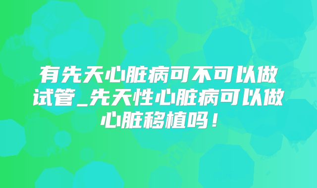 有先天心脏病可不可以做试管_先天性心脏病可以做心脏移植吗！