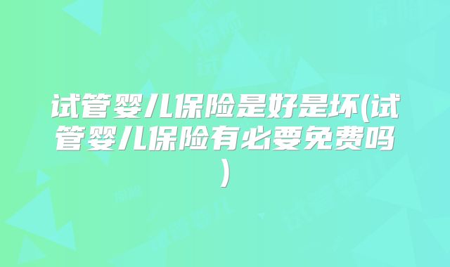 试管婴儿保险是好是坏(试管婴儿保险有必要免费吗)