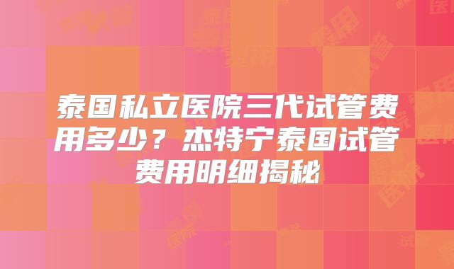 泰国私立医院三代试管费用多少？杰特宁泰国试管费用明细揭秘