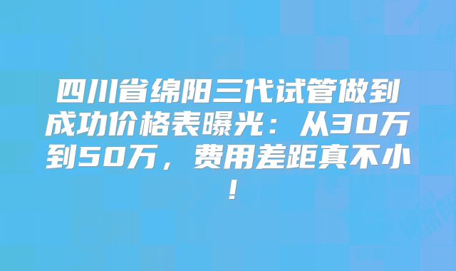 四川省绵阳三代试管做到成功价格表曝光:从30万到50万,费用差距真不小!