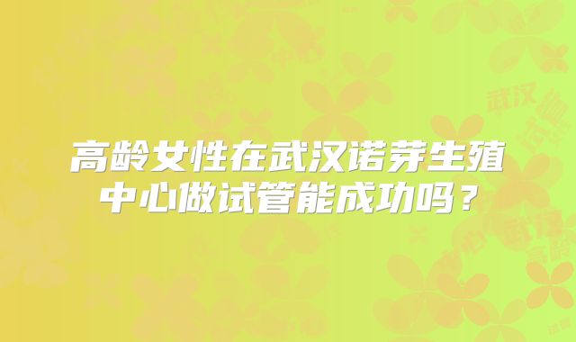高龄女性在武汉诺芽生殖中心做试管能成功吗?
