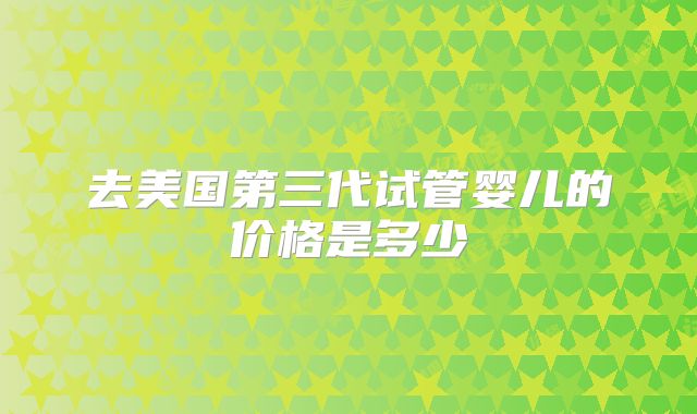 去美国第三代试管婴儿的价格是多少