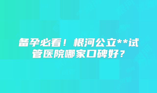 备孕必看！根河公立**试管医院哪家口碑好？