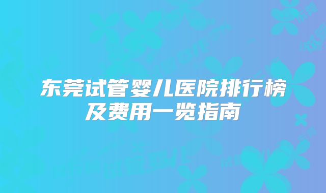 东莞试管婴儿医院排行榜及费用一览指南