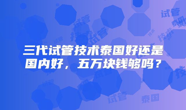 三代试管技术泰国好还是国内好，五万块钱够吗？