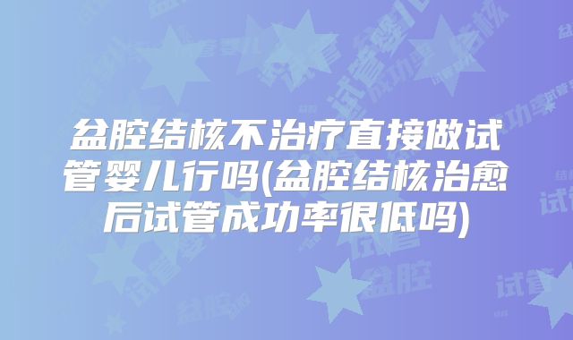 盆腔结核不治疗直接做试管婴儿行吗(盆腔结核治愈后试管成功率很低吗)