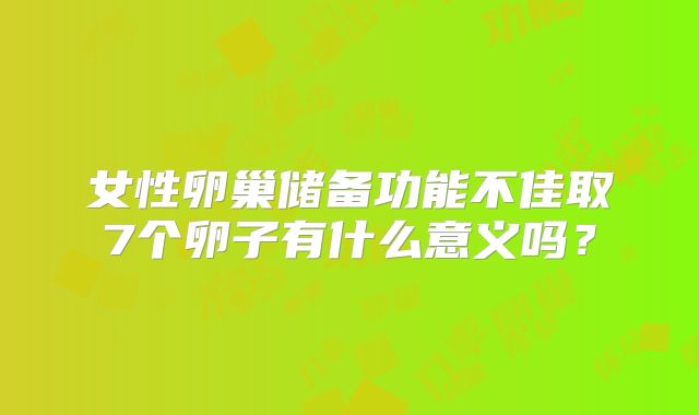 女性卵巢储备功能不佳取7个卵子有什么意义吗？