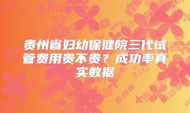 贵州省妇幼保健院三代试管费用贵不贵?成功率真实数据