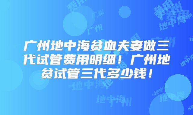 广州地中海贫血夫妻做三代试管费用明细!广州地贫试管三代多少钱!