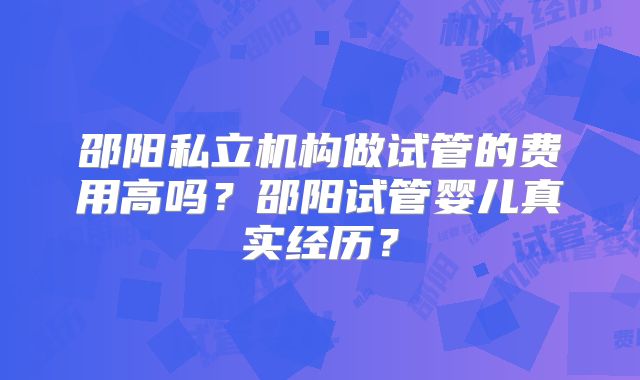 邵阳私立机构做试管的费用高吗？邵阳试管婴儿真实经历？