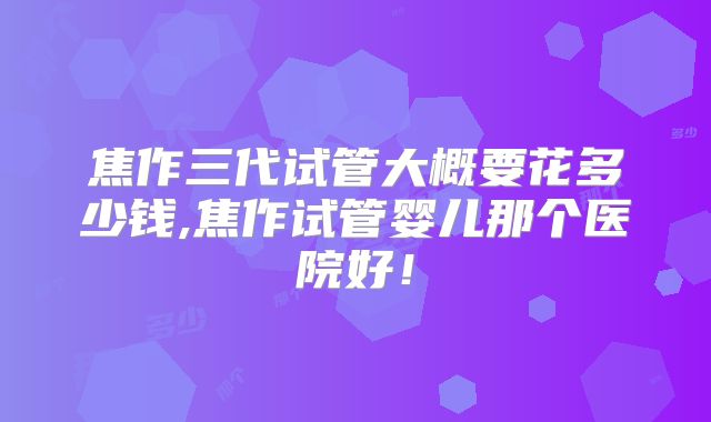 焦作三代试管大概要花多少钱,焦作试管婴儿那个医院好！