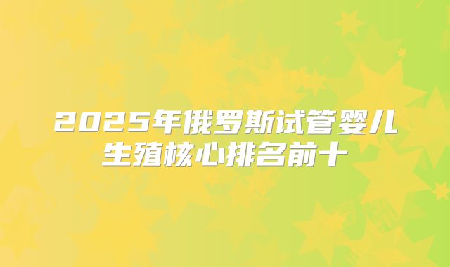 2025年俄罗斯试管婴儿生殖核心排名前十