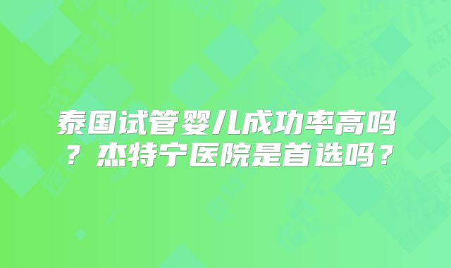 泰国试管婴儿成功率高吗？杰特宁医院是首选吗？