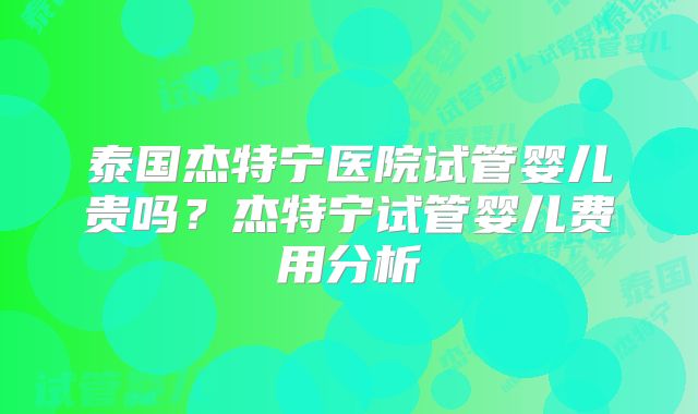 泰国杰特宁医院试管婴儿贵吗?杰特宁试管婴儿费用分析