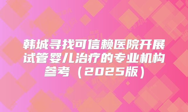 韩城寻找可信赖医院开展试管婴儿治疗的专业机构参考(2025版)