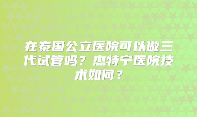 在泰国公立医院可以做三代试管吗？杰特宁医院技术如何？