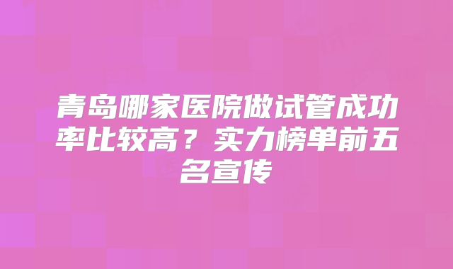 青岛哪家医院做试管成功率比较高?实力榜单前五名宣传