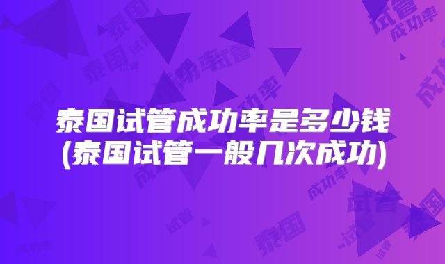 泰国试管成功率是多少钱(泰国试管一般几次成功)