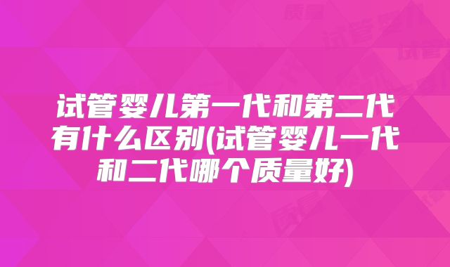 试管婴儿第一代和第二代有什么区别(试管婴儿一代和二代哪个质量好)