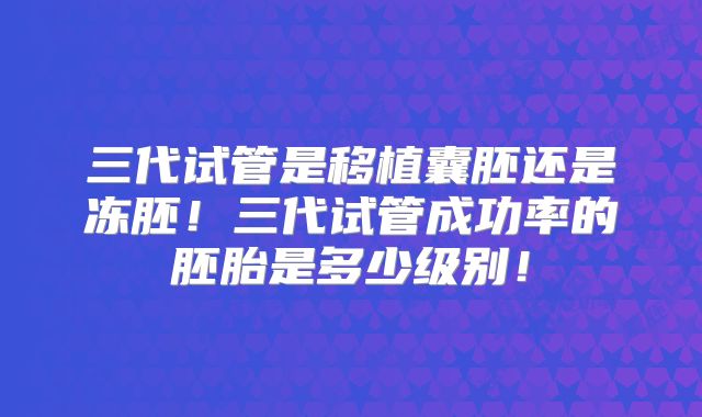三代试管是移植囊胚还是冻胚！三代试管成功率的胚胎是多少级别！