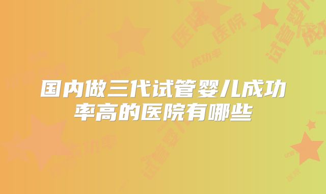 国内做三代试管婴儿成功率高的医院有哪些