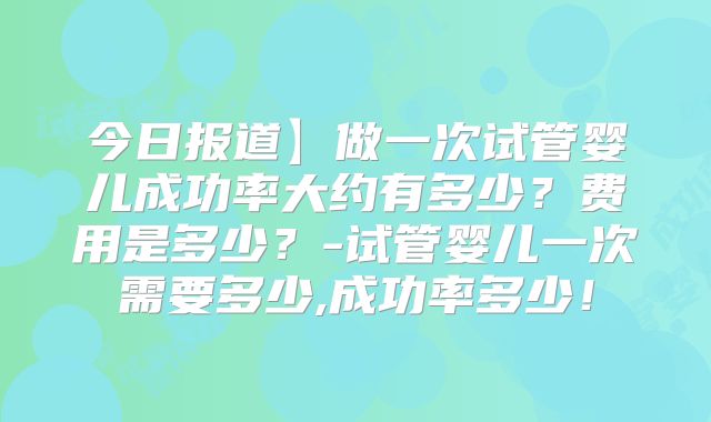 今日报道】做一次试管婴儿成功率大约有多少?费用是多少?-试管婴儿一次需要多少,成功率多少!