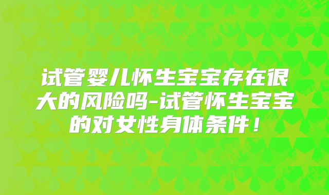 试管婴儿怀生宝宝存在很大的风险吗-试管怀生宝宝的对女性身体条件!