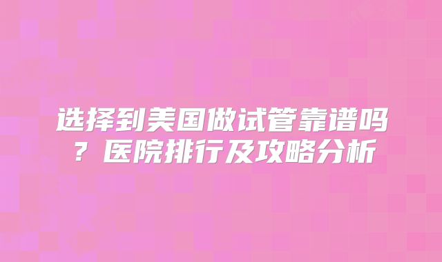 选择到美国做试管靠谱吗？医院排行及攻略分析