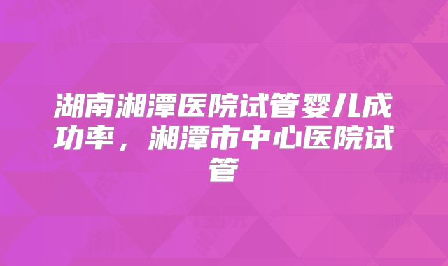 湖南湘潭医院试管婴儿成功率,湘潭市中心医院试管