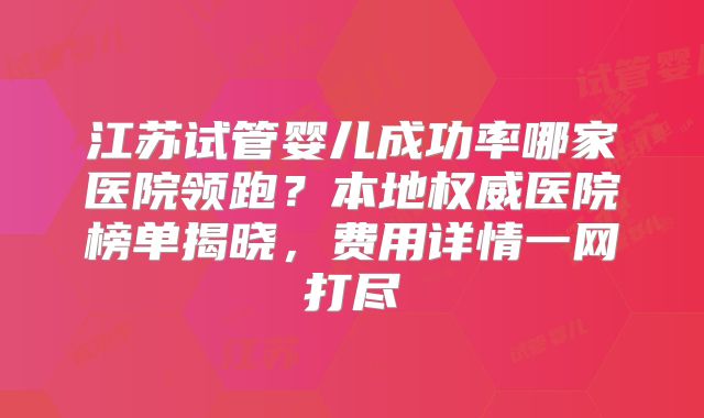 江苏试管婴儿成功率哪家医院领跑?本地权威医院榜单揭晓,费用详情一网打尽