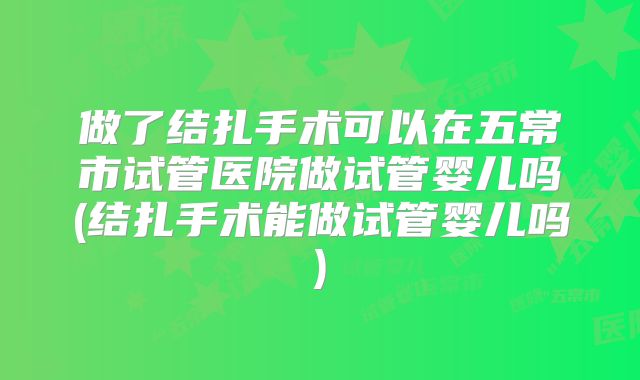 做了结扎手术可以在五常市试管医院做试管婴儿吗(结扎手术能做试管婴儿吗)