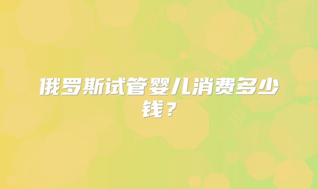 俄罗斯试管婴儿消费多少钱？