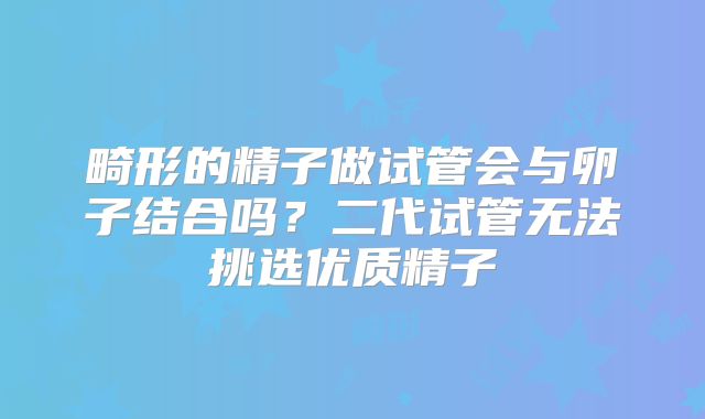 畸形的精子做试管会与卵子结合吗？二代试管无法挑选优质精子