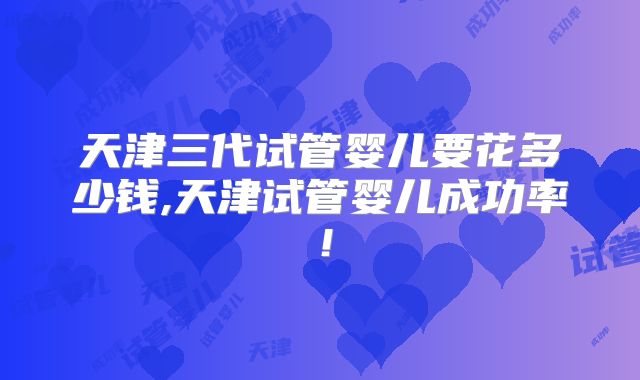 天津三代试管婴儿要花多少钱,天津试管婴儿成功率！
