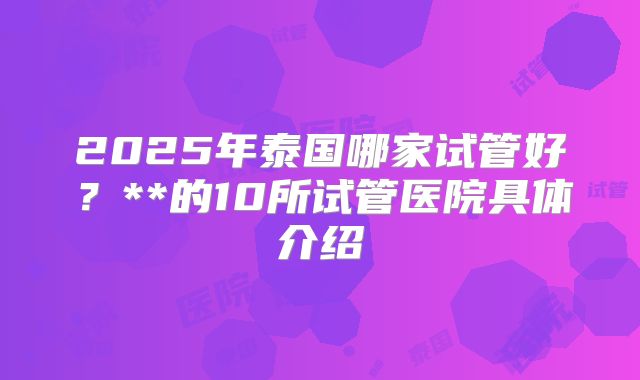 2025年泰国哪家试管好?**的10所试管医院具体介绍