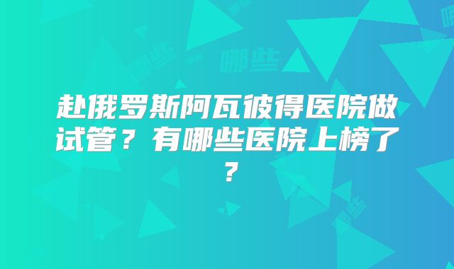 赴俄罗斯阿瓦彼得医院做试管?有哪些医院上榜了?