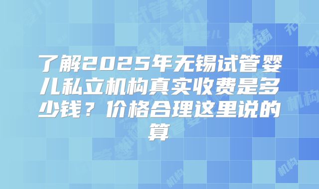 了解2025年无锡试管婴儿私立机构真实收费是多少钱?价格合理这里说的算