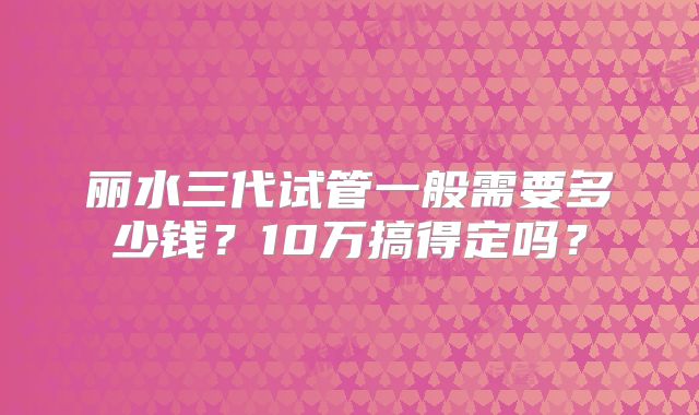 丽水三代试管一般需要多少钱？10万搞得定吗？